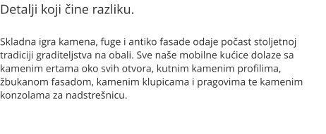 Detalji koji čine razliku.  Skladna igra kamena, fuge i antiko fasade odaje počast stoljetnoj tradiciji graditeljstva na obali. Sve naše mobilne kućice dolaze sa kamenim ertama oko svih otvora, kutnim kamenim profilima, žbukanom fasadom, kamenim klupicama i pragovima te kamenim konzolama za nadstrešnicu.