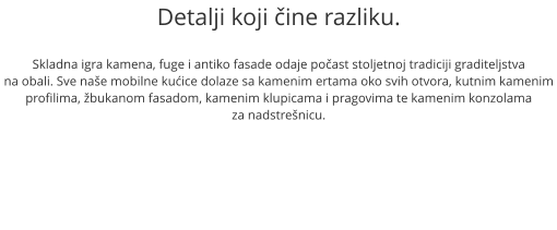 Detalji koji ine razliku.  Skladna igra kamena, fuge i antiko fasade odaje poast stoljetnoj tradiciji graditeljstva na obali. Sve nae mobilne kuice dolaze sa kamenim ertama oko svih otvora, kutnim kamenim profilima, bukanom fasadom, kamenim klupicama i pragovima te kamenim konzolama  za nadstrenicu.