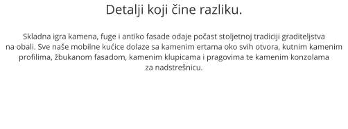 Detalji koji ine razliku.  Skladna igra kamena, fuge i antiko fasade odaje poast stoljetnoj tradiciji graditeljstva na obali. Sve nae mobilne kuice dolaze sa kamenim ertama oko svih otvora, kutnim kamenim profilima, bukanom fasadom, kamenim klupicama i pragovima te kamenim konzolama  za nadstrenicu.