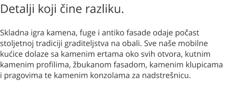 Detalji koji ine razliku.  Skladna igra kamena, fuge i antiko fasade odaje poast stoljetnoj tradiciji graditeljstva na obali. Sve nae mobilne kuice dolaze sa kamenim ertama oko svih otvora, kutnim kamenim profilima, bukanom fasadom, kamenim klupicama i pragovima te kamenim konzolama za nadstrenicu.