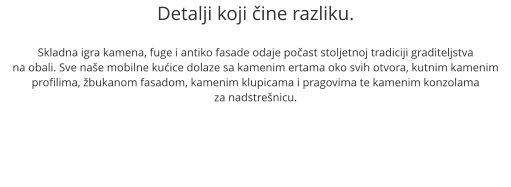 Detalji koji čine razliku.  Skladna igra kamena, fuge i antiko fasade odaje počast stoljetnoj tradiciji graditeljstva na obali. Sve naše mobilne kućice dolaze sa kamenim ertama oko svih otvora, kutnim kamenim profilima, žbukanom fasadom, kamenim klupicama i pragovima te kamenim konzolama  za nadstrešnicu.