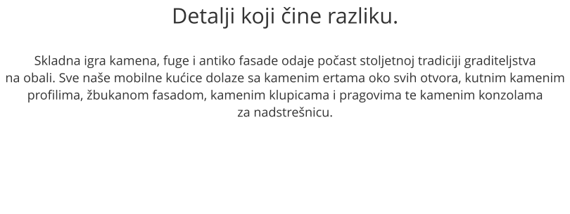 Detalji koji ine razliku.  Skladna igra kamena, fuge i antiko fasade odaje poast stoljetnoj tradiciji graditeljstva na obali. Sve nae mobilne kuice dolaze sa kamenim ertama oko svih otvora, kutnim kamenim profilima, bukanom fasadom, kamenim klupicama i pragovima te kamenim konzolama  za nadstrenicu.