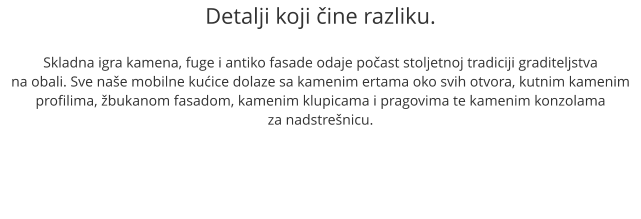 Detalji koji ine razliku.  Skladna igra kamena, fuge i antiko fasade odaje poast stoljetnoj tradiciji graditeljstva na obali. Sve nae mobilne kuice dolaze sa kamenim ertama oko svih otvora, kutnim kamenim profilima, bukanom fasadom, kamenim klupicama i pragovima te kamenim konzolama  za nadstrenicu.