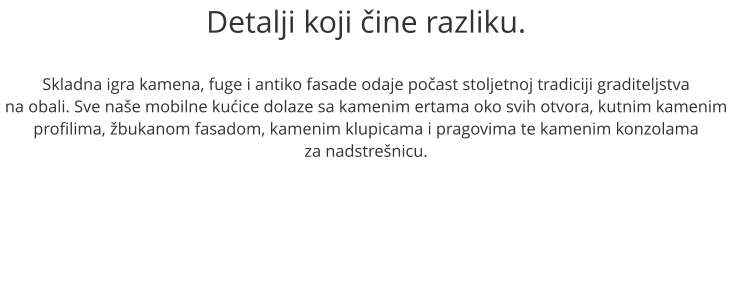 Detalji koji čine razliku.  Skladna igra kamena, fuge i antiko fasade odaje počast stoljetnoj tradiciji graditeljstva na obali. Sve naše mobilne kućice dolaze sa kamenim ertama oko svih otvora, kutnim kamenim profilima, žbukanom fasadom, kamenim klupicama i pragovima te kamenim konzolama  za nadstrešnicu.