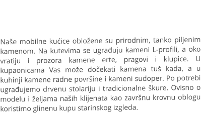 Naše mobilne kućice obložene su prirodnim, tanko piljenim kamenom. Na kutevima se ugrađuju kameni L-profili, a oko vratiju i prozora kamene erte, pragovi i klupice. U kupaonicama Vas može dočekati kamena tuš kada, a u kuhinji kamene radne površine i kameni sudoper. Po potrebi ugrađujemo drvenu stolariju i tradicionalne škure. Ovisno o modelu i željama naših klijenata kao završnu krovnu oblogu koristimo glinenu kupu starinskog izgleda.