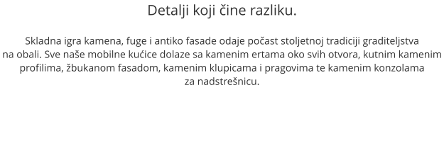 Detalji koji čine razliku.  Skladna igra kamena, fuge i antiko fasade odaje počast stoljetnoj tradiciji graditeljstva na obali. Sve naše mobilne kućice dolaze sa kamenim ertama oko svih otvora, kutnim kamenim profilima, žbukanom fasadom, kamenim klupicama i pragovima te kamenim konzolama  za nadstrešnicu.