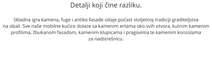 Detalji koji ine razliku.  Skladna igra kamena, fuge i antiko fasade odaje poast stoljetnoj tradiciji graditeljstva na obali. Sve nae mobilne kuice dolaze sa kamenim ertama oko svih otvora, kutnim kamenim profilima, bukanom fasadom, kamenim klupicama i pragovima te kamenim konzolama  za nadstrenicu.