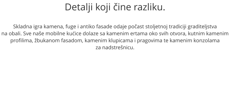 Detalji koji ine razliku.  Skladna igra kamena, fuge i antiko fasade odaje poast stoljetnoj tradiciji graditeljstva na obali. Sve nae mobilne kuice dolaze sa kamenim ertama oko svih otvora, kutnim kamenim profilima, bukanom fasadom, kamenim klupicama i pragovima te kamenim konzolama  za nadstrenicu.