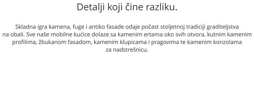 Detalji koji čine razliku.  Skladna igra kamena, fuge i antiko fasade odaje počast stoljetnoj tradiciji graditeljstva na obali. Sve naše mobilne kućice dolaze sa kamenim ertama oko svih otvora, kutnim kamenim profilima, žbukanom fasadom, kamenim klupicama i pragovima te kamenim konzolama  za nadstrešnicu.