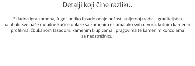 Detalji koji čine razliku.  Skladna igra kamena, fuge i antiko fasade odaje počast stoljetnoj tradiciji graditeljstva na obali. Sve naše mobilne kućice dolaze sa kamenim ertama oko svih otvora, kutnim kamenim profilima, žbukanom fasadom, kamenim klupicama i pragovima te kamenim konzolama  za nadstrešnicu.