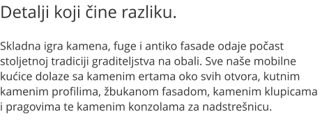 Detalji koji čine razliku.  Skladna igra kamena, fuge i antiko fasade odaje počast stoljetnoj tradiciji graditeljstva na obali. Sve naše mobilne kućice dolaze sa kamenim ertama oko svih otvora, kutnim kamenim profilima, žbukanom fasadom, kamenim klupicama i pragovima te kamenim konzolama za nadstrešnicu.