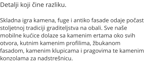 Detalji koji ine razliku.  Skladna igra kamena, fuge i antiko fasade odaje poast stoljetnoj tradiciji graditeljstva na obali. Sve nae mobilne kuice dolaze sa kamenim ertama oko svih otvora, kutnim kamenim profilima, bukanom fasadom, kamenim klupicama i pragovima te kamenim konzolama za nadstrenicu.