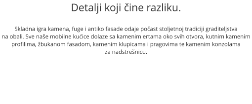 Detalji koji ine razliku.  Skladna igra kamena, fuge i antiko fasade odaje poast stoljetnoj tradiciji graditeljstva na obali. Sve nae mobilne kuice dolaze sa kamenim ertama oko svih otvora, kutnim kamenim profilima, bukanom fasadom, kamenim klupicama i pragovima te kamenim konzolama  za nadstrenicu.