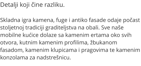 Detalji koji ine razliku.  Skladna igra kamena, fuge i antiko fasade odaje poast stoljetnoj tradiciji graditeljstva na obali. Sve nae mobilne kuice dolaze sa kamenim ertama oko svih otvora, kutnim kamenim profilima, bukanom fasadom, kamenim klupicama i pragovima te kamenim konzolama za nadstrenicu.